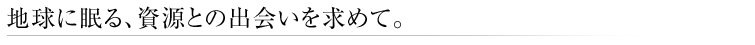 地球に眠る、資源との出会いを求めて。