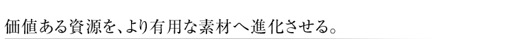 価値ある資源を、より有用な素材へ進化させる。